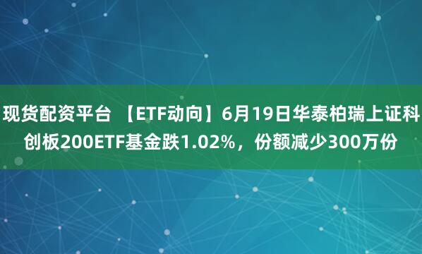 现货配资平台 【ETF动向】6月19日华泰柏瑞上证科创板200ETF基金跌1.02%，份额减少300万份
