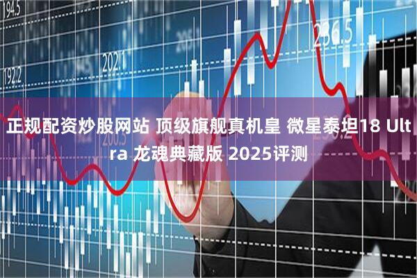 正规配资炒股网站 顶级旗舰真机皇 微星泰坦18 Ultra 龙魂典藏版 2025评测