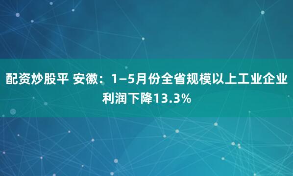 配资炒股平 安徽：1—5月份全省规模以上工业企业利润下降13.3%
