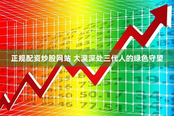 正规配资炒股网站 大漠深处三代人的绿色守望