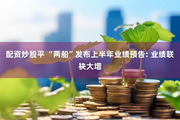 配资炒股平 “两船”发布上半年业绩预告: 业绩联袂大增