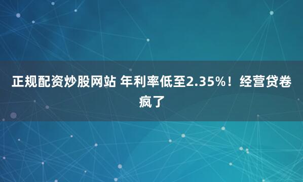 正规配资炒股网站 年利率低至2.35%！经营贷卷疯了