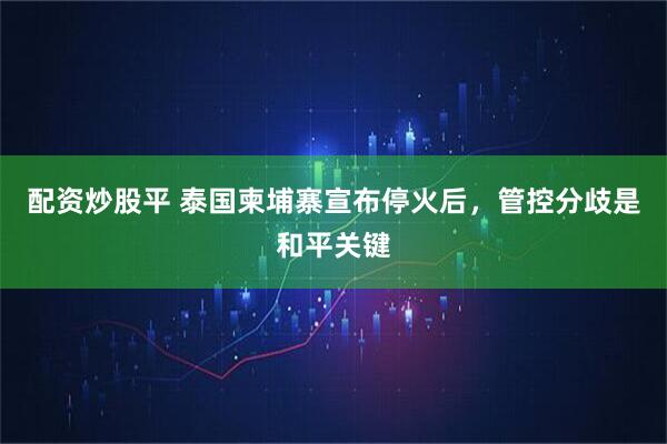 配资炒股平 泰国柬埔寨宣布停火后，管控分歧是和平关键