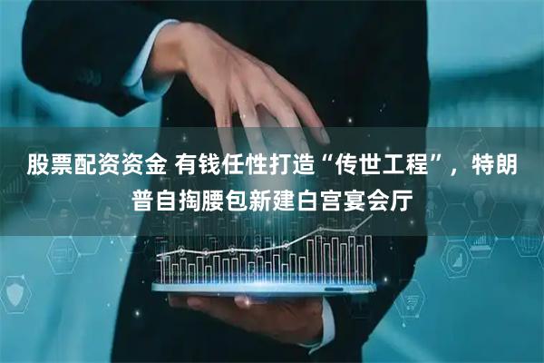 股票配资资金 有钱任性打造“传世工程”，特朗普自掏腰包新建白宫宴会厅