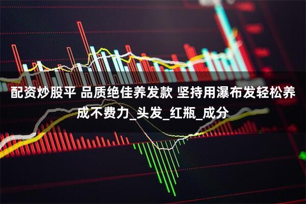 配资炒股平 品质绝佳养发款 坚持用瀑布发轻松养成不费力_头发_红瓶_成分