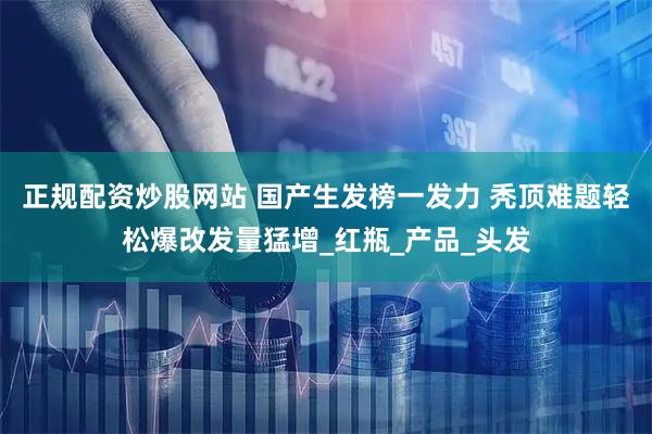 正规配资炒股网站 国产生发榜一发力 秃顶难题轻松爆改发量猛增_红瓶_产品_头发