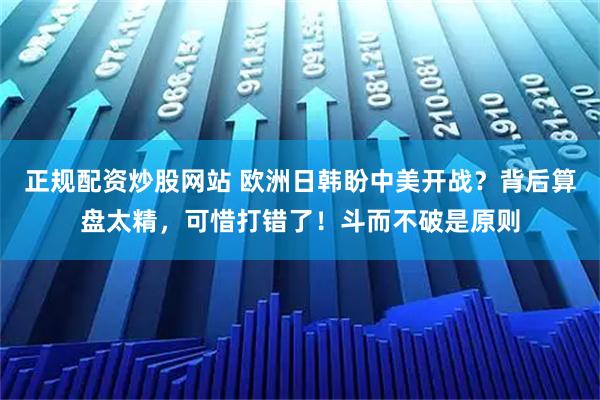 正规配资炒股网站 欧洲日韩盼中美开战？背后算盘太精，可惜打错了！斗而不破是原则
