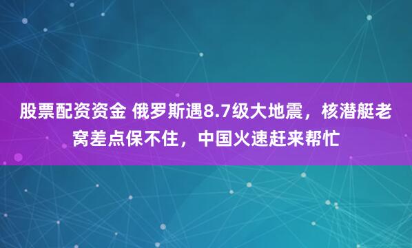 股票配资资金 俄罗斯遇8.7级大地震，核潜艇老窝差点保不住，中国火速赶来帮忙
