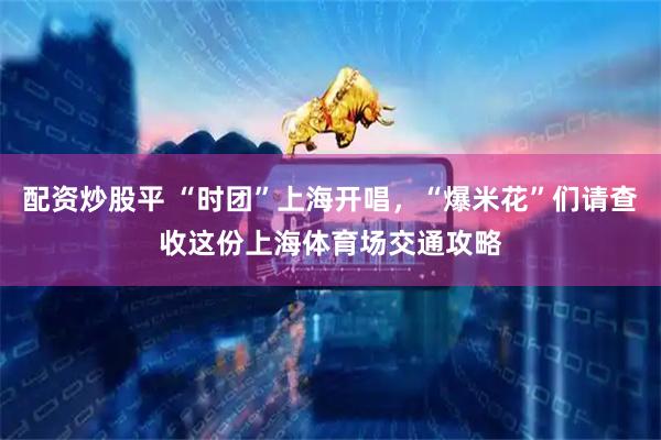 配资炒股平 “时团”上海开唱，“爆米花”们请查收这份上海体育场交通攻略
