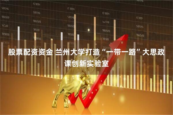 股票配资资金 兰州大学打造“一带一路”大思政课创新实验室