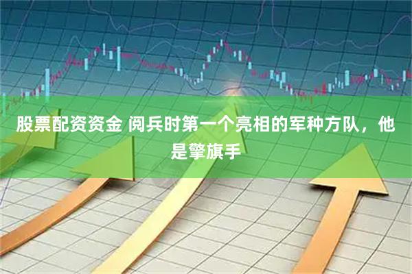 股票配资资金 阅兵时第一个亮相的军种方队，他是擎旗手