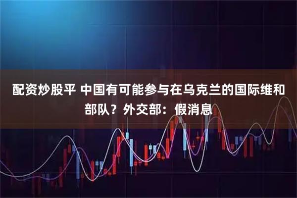 配资炒股平 中国有可能参与在乌克兰的国际维和部队？外交部：假消息