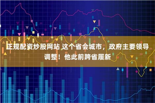 正规配资炒股网站 这个省会城市，政府主要领导调整！他此前跨省履新