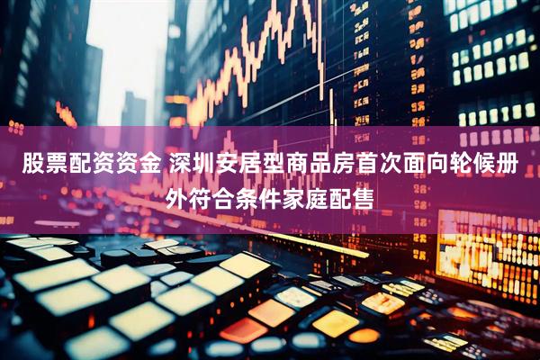 股票配资资金 深圳安居型商品房首次面向轮候册外符合条件家庭配售