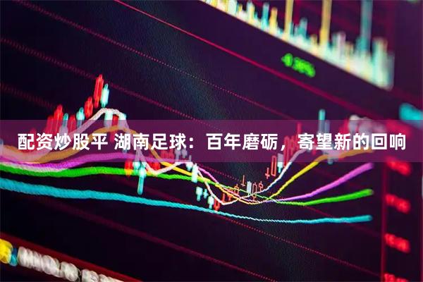 配资炒股平 湖南足球：百年磨砺，寄望新的回响
