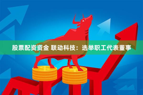 股票配资资金 联动科技：选举职工代表董事