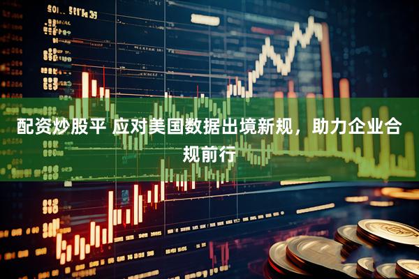 配资炒股平 应对美国数据出境新规，助力企业合规前行