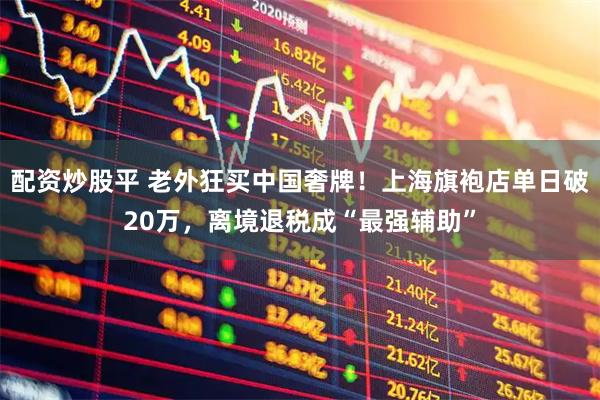 配资炒股平 老外狂买中国奢牌！上海旗袍店单日破20万，离境退税成“最强辅助”