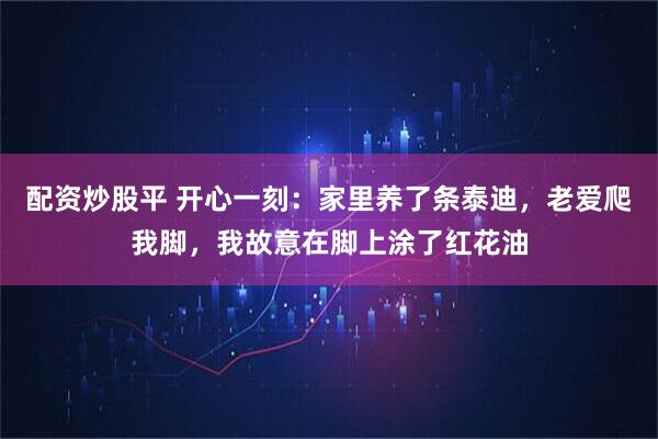 配资炒股平 开心一刻：家里养了条泰迪，老爱爬我脚，我故意在脚上涂了红花油
