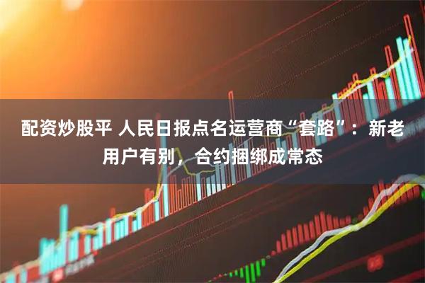 配资炒股平 人民日报点名运营商“套路”：新老用户有别，合约捆绑成常态