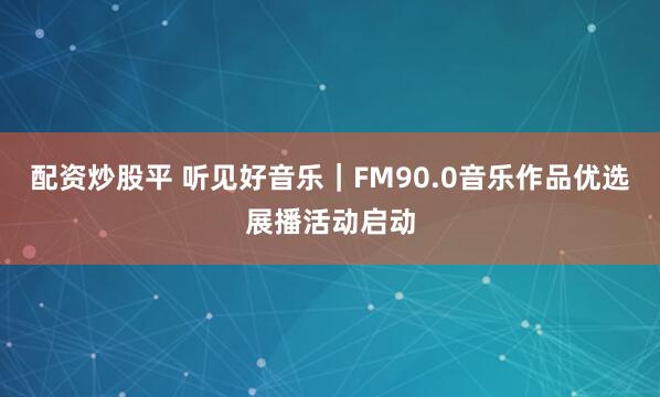 配资炒股平 听见好音乐｜FM90.0音乐作品优选展播活动启动
