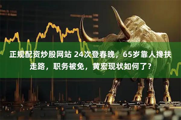 正规配资炒股网站 24次登春晚,65岁靠人搀扶走路,职务被免,黄宏现状如何了?