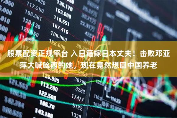 股票配资正规平台 入日籍嫁日本丈夫！击败邓亚萍大喊吆西的她，现在竟然想回中国养老
