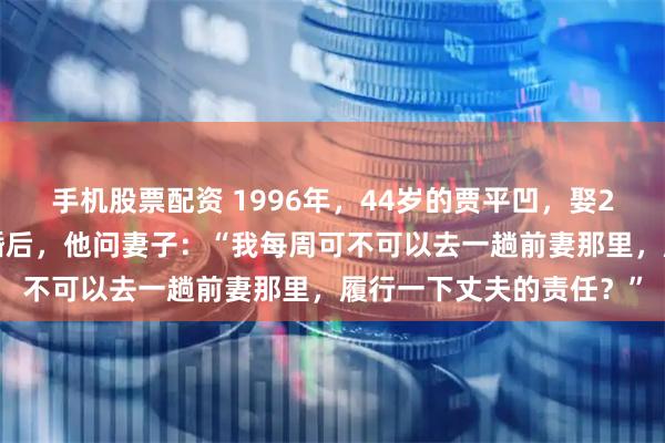 手机股票配资 1996年，44岁的贾平凹，娶27岁的护士郭梅为妻。婚后，他问妻子：“我每周可不可以去一趟前妻那里，履行一下丈夫的责任？”
