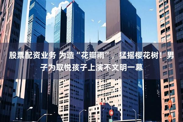 股票配资业务 为造“花瓣雨”，猛摇樱花树！男子为取悦孩子上演不文明一幕