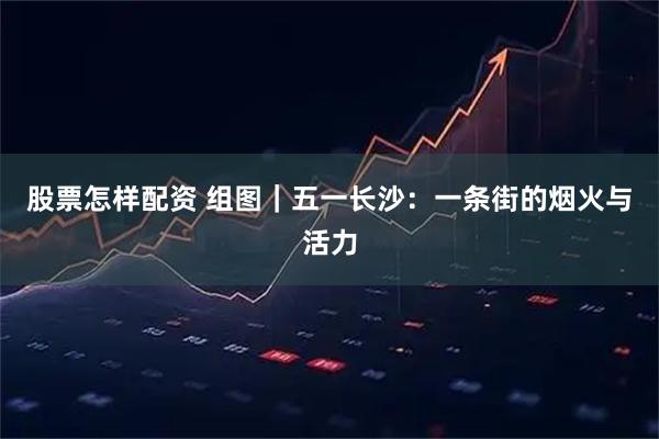 股票怎样配资 组图｜五一长沙：一条街的烟火与活力
