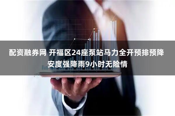 配资融券网 开福区24座泵站马力全开预排预降 安度强降雨9小时无险情