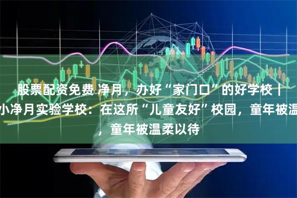 股票配资免费 净月，办好“家门口”的好学校｜东师附小净月实验学校：在这所“儿童友好”校园，童年被温柔以待